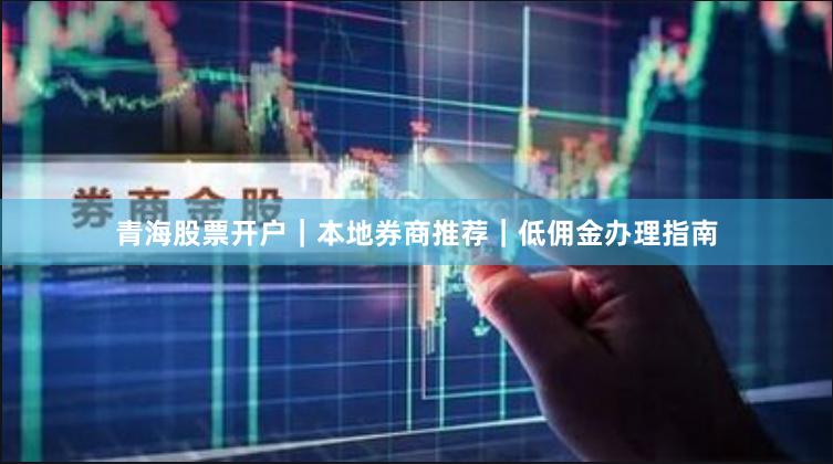 青海股票开户｜本地券商推荐｜低佣金办理指南