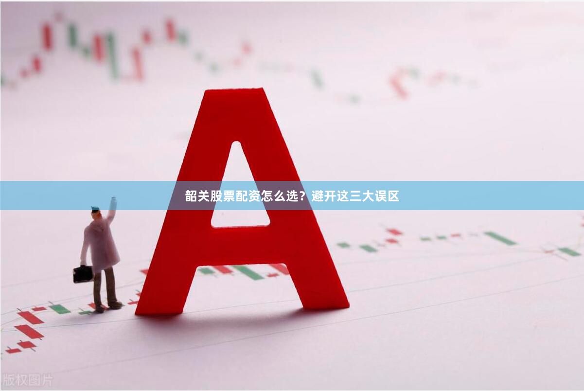 韶关股票配资怎么选？避开这三大误区