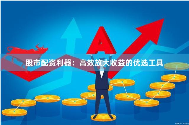 股市配资利器：高效放大收益的优选工具